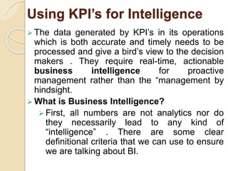 Using KPI’s for Intelligence 
 The data generated by KPI’s in its operations 
which is both accurate and timely needs to be 
processed and give a bird’s view to the decision 
makers . They require real-time, actionable 
business intelligence for proactive 
management rather than the “management by 
hindsight. 
 What is Business Intelligence? 
 First, all numbers are not analytics nor do 
they necessarily lead to any kind of 
“intelligence” . There are some clear 
definitional criteria that we can use to ensure 
we are talking about BI. 
 
