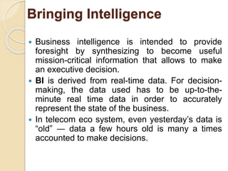 Bringing Intelligence 
 Business intelligence is intended to provide 
foresight by synthesizing to become useful 
mission-critical information that allows to make 
an executive decision. 
 BI is derived from real-time data. For decision-making, 
the data used has to be up-to-the-minute 
real time data in order to accurately 
represent the state of the business. 
 In telecom eco system, even yesterday’s data is 
“old” ― data a few hours old is many a times 
accounted to make decisions. 
 