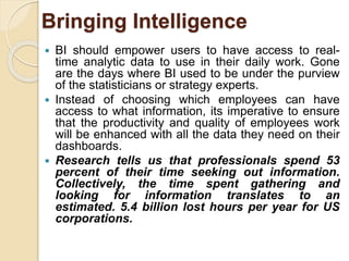 Bringing Intelligence 
 BI should empower users to have access to real-time 
analytic data to use in their daily work. Gone 
are the days where BI used to be under the purview 
of the statisticians or strategy experts. 
 Instead of choosing which employees can have 
access to what information, its imperative to ensure 
that the productivity and quality of employees work 
will be enhanced with all the data they need on their 
dashboards. 
 Research tells us that professionals spend 53 
percent of their time seeking out information. 
Collectively, the time spent gathering and 
looking for information translates to an 
estimated. 5.4 billion lost hours per year for US 
corporations. 
 