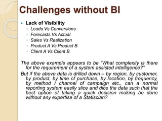 Challenges without BI 
 Lack of Visibility 
◦ Leads Vs Conversions 
◦ Forecasts Vs Actual 
◦ Sales Vs Realization 
◦ Product A Vs Product B 
◦ Client A Vs Client B 
The above example appears to be “What complexity is there 
for the requirement of a system assisted intelligence?” 
But if the above data is drilled down – by region, by customer, 
by product, by time of purchase, by location, by frequency, 
by method / channel of campaign etc., can a normal 
reporting system easily slice and dice the data such that the 
best option of taking a quick decision making be done 
without any expertise of a Statiscian? 
 