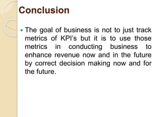 Conclusion 
 The goal of business is not to just track 
metrics of KPI’s but it is to use those 
metrics in conducting business to 
enhance revenue now and in the future 
by correct decision making now and for 
the future. 
 