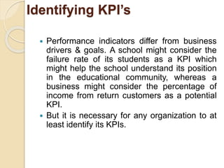 Identifying KPI’s 
 Performance indicators differ from business 
drivers & goals. A school might consider the 
failure rate of its students as a KPI which 
might help the school understand its position 
in the educational community, whereas a 
business might consider the percentage of 
income from return customers as a potential 
KPI. 
 But it is necessary for any organization to at 
least identify its KPIs. 
 