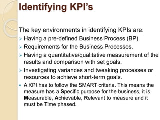 Identifying KPI’s 
The key environments in identifying KPIs are: 
 Having a pre-defined Business Process (BP). 
 Requirements for the Business Processes. 
 Having a quantitative/qualitative measurement of the 
results and comparison with set goals. 
 Investigating variances and tweaking processes or 
resources to achieve short-term goals. 
 A KPI has to follow the SMART criteria. This means the 
measure has a Specific purpose for the business, it is 
Measurable, Achievable, Relevant to measure and it 
must be Time phased. 
 