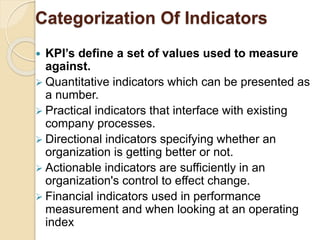 Categorization Of Indicators 
 KPI’s define a set of values used to measure 
against. 
 Quantitative indicators which can be presented as 
a number. 
 Practical indicators that interface with existing 
company processes. 
 Directional indicators specifying whether an 
organization is getting better or not. 
 Actionable indicators are sufficiently in an 
organization's control to effect change. 
 Financial indicators used in performance 
measurement and when looking at an operating 
index 
 