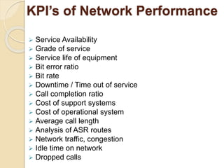 KPI’s of Network Performance 
 Service Availability 
 Grade of service 
 Service life of equipment 
 Bit error ratio 
 Bit rate 
 Downtime / Time out of service 
 Call completion ratio 
 Cost of support systems 
 Cost of operational system 
 Average call length 
 Analysis of ASR routes 
 Network traffic, congestion 
 Idle time on network 
 Dropped calls 
 