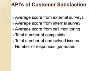 KPI’s of Customer Satisfaction 
Average score from external surveys 
Average score from internal survey 
Average score from call monitoring 
Total number of complaints 
Total number of unresolved issues 
Number of responses generated 
 