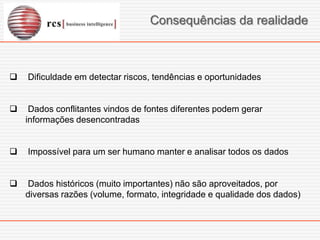 Consequências da realidade



   Dificuldade em detectar riscos, tendências e oportunidades


    Dados conflitantes vindos de fontes diferentes podem gerar
    informações desencontradas


   Impossível para um ser humano manter e analisar todos os dados


   Dados históricos (muito importantes) não são aproveitados, por
    diversas razões (volume, formato, integridade e qualidade dos dados)
 