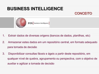 BUSINESS INTELLIGENCE
                                                             CONCEITO




1.   Extrair dados de diversas origens (bancos de dados, planilhas, etc)

2.   Armazenar estes dados em um repositório central, em formato adequado
     para tomada de decisão

3.   Disponibilizar consultas fáceis e ágeis a partir deste repositório, em
     qualquer nível de quebra, agrupamento ou perspectiva, com o objetivo de
     auxiliar e agilizar a tomada de decisão
 