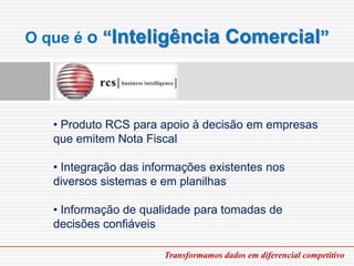 O que é o “Inteligência               Comercial”



   • Produto RCS para apoio à decisão em empresas
   que emitem Nota Fiscal

   • Integração das informações existentes nos
   diversos sistemas e em planilhas

   • Informação de qualidade para tomadas de
   decisões confiáveis

                       Transformamos dados em diferencial competitivo
 