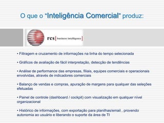 O que o “Inteligência Comercial” produz:




• Filtragem e cruzamento de informações na linha do tempo selecionada

• Gráficos de avaliação de fácil interpretação, detecção de tendências

• Análise de performance das empresas, filiais, equipes comerciais e operacionais
envolvidas, através de indicadores comerciais

• Balanço de vendas e compras, apuração de margens para qualquer das seleções
efetuadas

• Painel de controle (dashboard / cockpit) com visualização em qualquer nível
organizacional

• Histórico de informações, com exportação para planilhas/email , provendo
autonomia ao usuário e liberando o suporte da área de TI
 