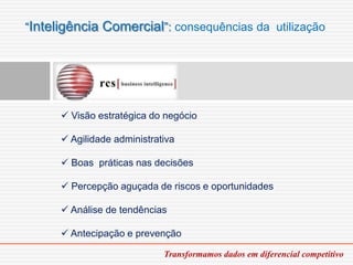 “Inteligência Comercial”: consequências da utilização




       Visão estratégica do negócio

       Agilidade administrativa

       Boas práticas nas decisões

       Percepção aguçada de riscos e oportunidades

       Análise de tendências

       Antecipação e prevenção

                             Transformamos dados em diferencial competitivo
 