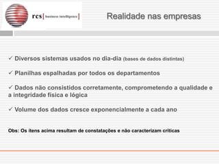 Realidade nas empresas



 Diversos sistemas usados no dia-dia (bases de dados distintas)

 Planilhas espalhadas por todos os departamentos

 Dados não consistidos corretamente, comprometendo a qualidade e
a integridade física e lógica

 Volume dos dados cresce exponencialmente a cada ano


Obs: Os ítens acima resultam de constatações e não caracterizam críticas
 