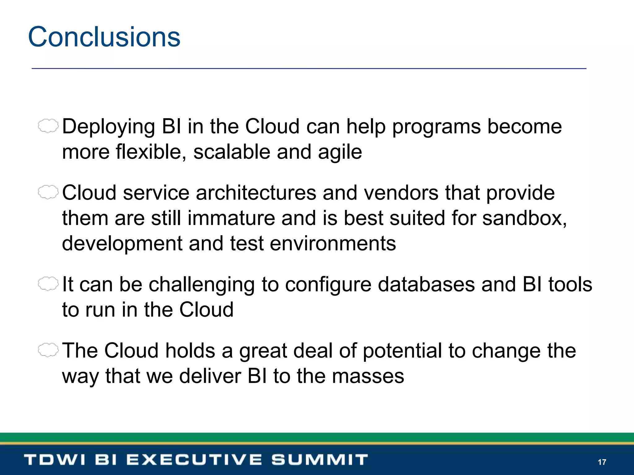 17ConclusionsDeploying BI in the Cloud can help programs become more flexible, scalable and agileCloud service architectures and vendors that provide them are still immature and is best suited for sandbox, development and test environmentsIt can be challenging to configure databases and BI tools to run in the CloudThe Cloud holds a great deal of potential to change the way that we deliver BI to the masses