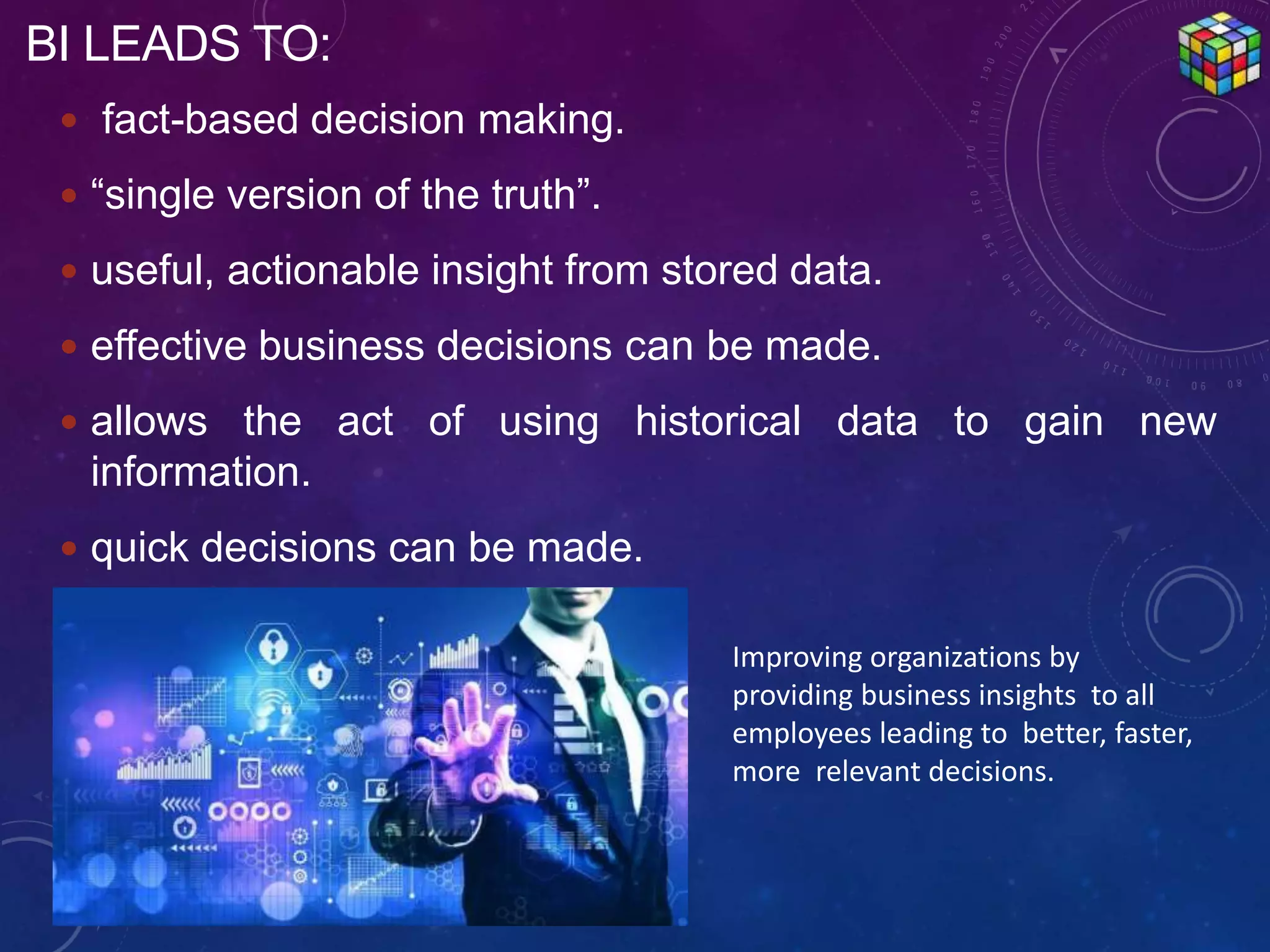  fact-based decision making.
 “single version of the truth”.
 useful, actionable insight from stored data.
 effective business decisions can be made.
 allows the act of using historical data to gain new
information.
 quick decisions can be made.
BI LEADS TO:
Improving organizations by
providing business insights to all
employees leading to better, faster,
more relevant decisions.
 