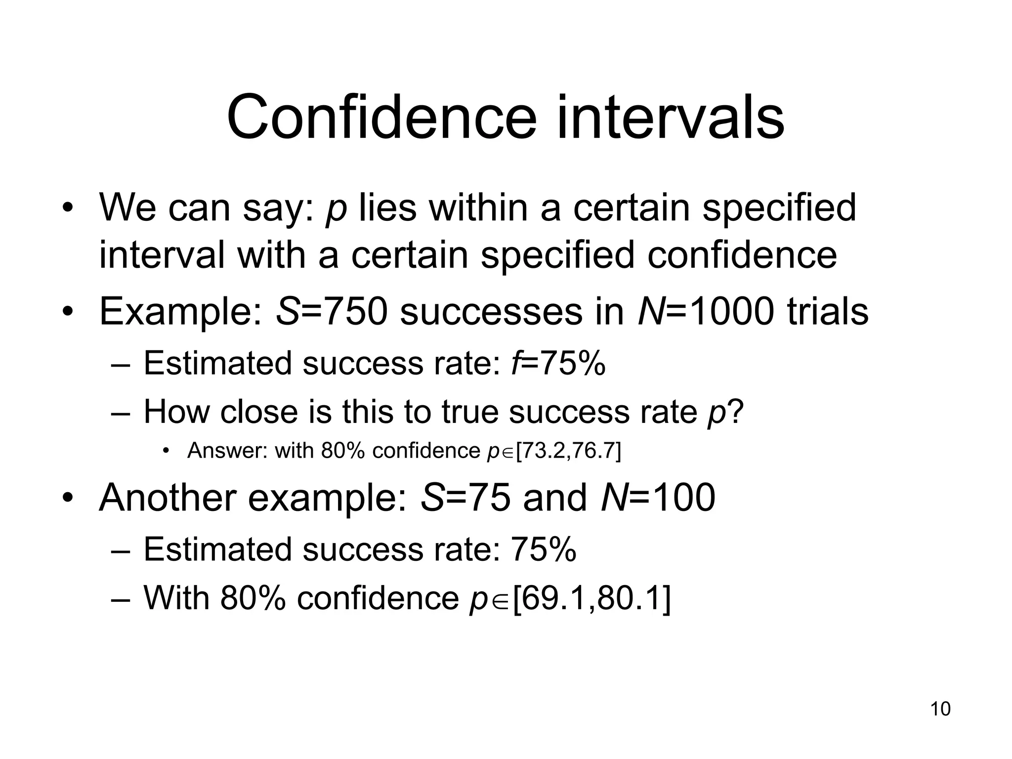 10
Confidence intervals
• We can say: p lies within a certain specified
interval with a certain specified confidence
• Example: S=750 successes in N=1000 trials
– Estimated success rate: f=75%
– How close is this to true success rate p?
• Answer: with 80% confidence p[73.2,76.7]
• Another example: S=75 and N=100
– Estimated success rate: 75%
– With 80% confidence p[69.1,80.1]
 