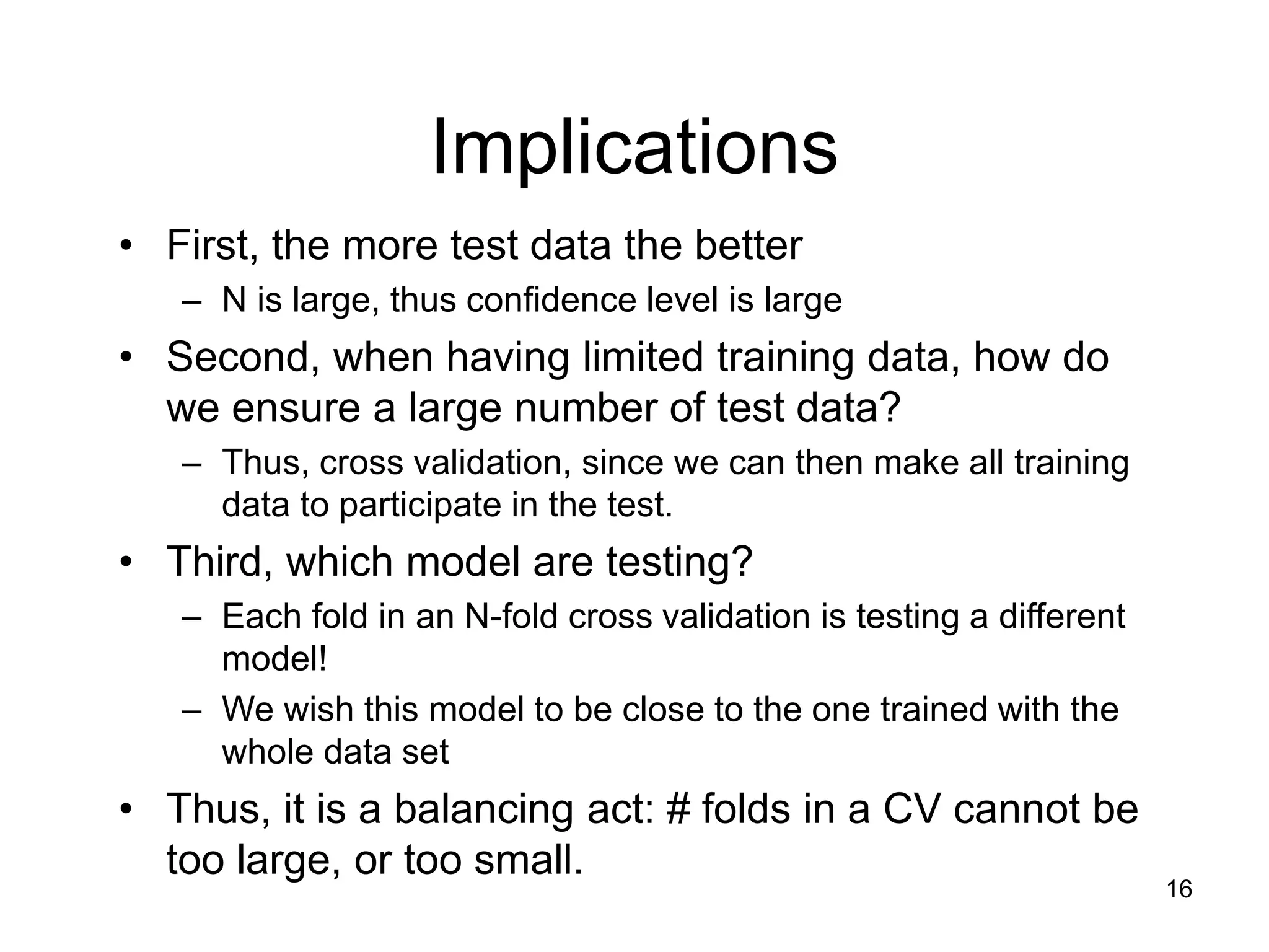 16
Implications
• First, the more test data the better
– N is large, thus confidence level is large
• Second, when having limited training data, how do
we ensure a large number of test data?
– Thus, cross validation, since we can then make all training
data to participate in the test.
• Third, which model are testing?
– Each fold in an N-fold cross validation is testing a different
model!
– We wish this model to be close to the one trained with the
whole data set
• Thus, it is a balancing act: # folds in a CV cannot be
too large, or too small.
 