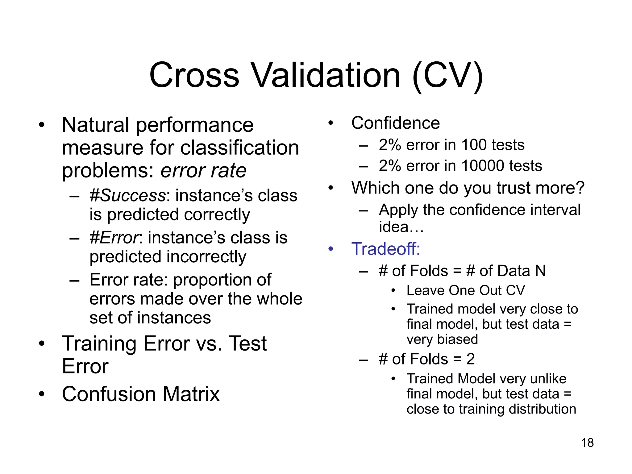 18
Cross Validation (CV)
• Natural performance
measure for classification
problems: error rate
– #Success: instance’s class
is predicted correctly
– #Error: instance’s class is
predicted incorrectly
– Error rate: proportion of
errors made over the whole
set of instances
• Training Error vs. Test
Error
• Confusion Matrix
• Confidence
– 2% error in 100 tests
– 2% error in 10000 tests
• Which one do you trust more?
– Apply the confidence interval
idea…
• Tradeoff:
– # of Folds = # of Data N
• Leave One Out CV
• Trained model very close to
final model, but test data =
very biased
– # of Folds = 2
• Trained Model very unlike
final model, but test data =
close to training distribution
 