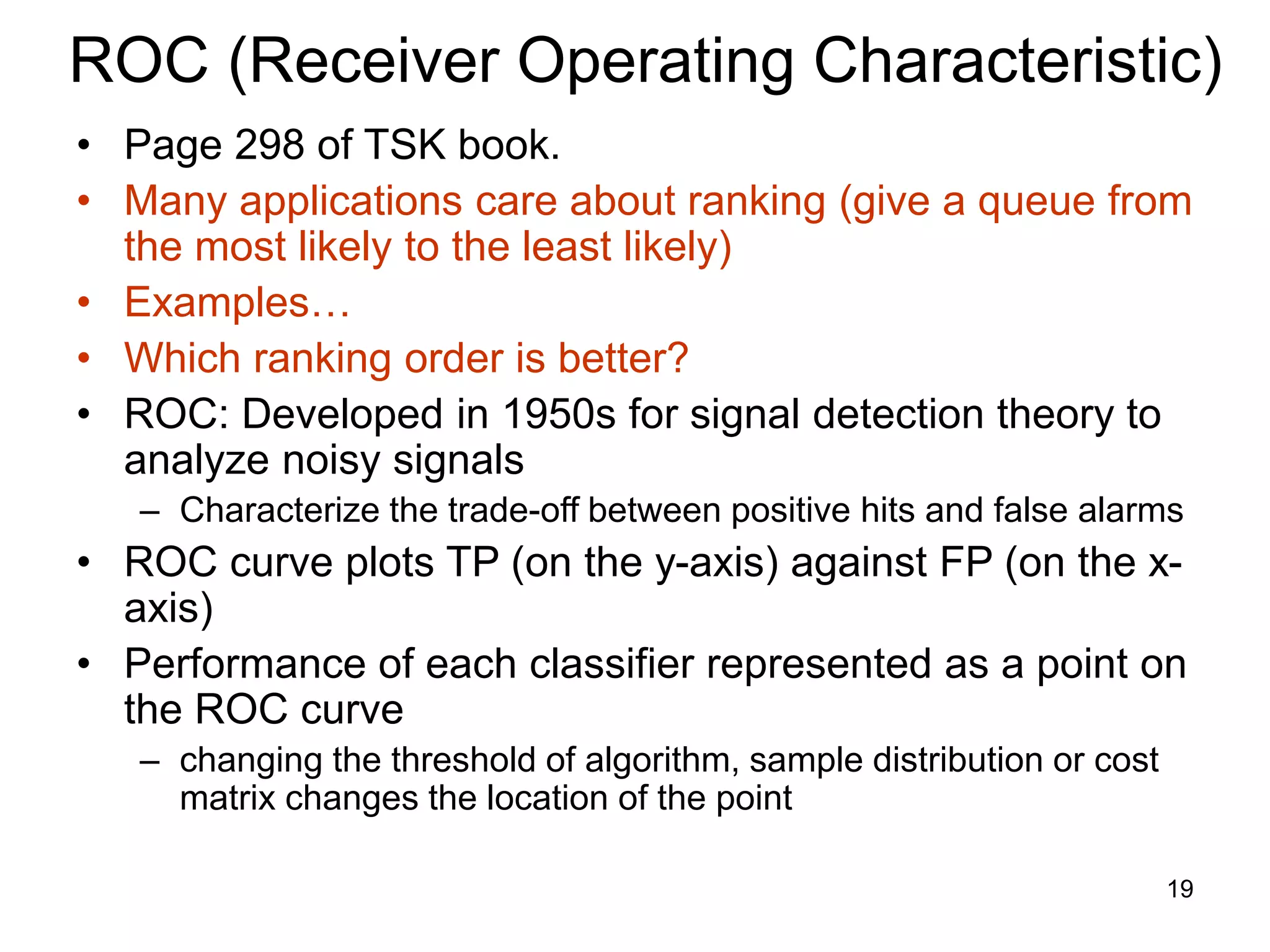 19
ROC (Receiver Operating Characteristic)
• Page 298 of TSK book.
• Many applications care about ranking (give a queue from
the most likely to the least likely)
• Examples…
• Which ranking order is better?
• ROC: Developed in 1950s for signal detection theory to
analyze noisy signals
– Characterize the trade-off between positive hits and false alarms
• ROC curve plots TP (on the y-axis) against FP (on the x-
axis)
• Performance of each classifier represented as a point on
the ROC curve
– changing the threshold of algorithm, sample distribution or cost
matrix changes the location of the point
 