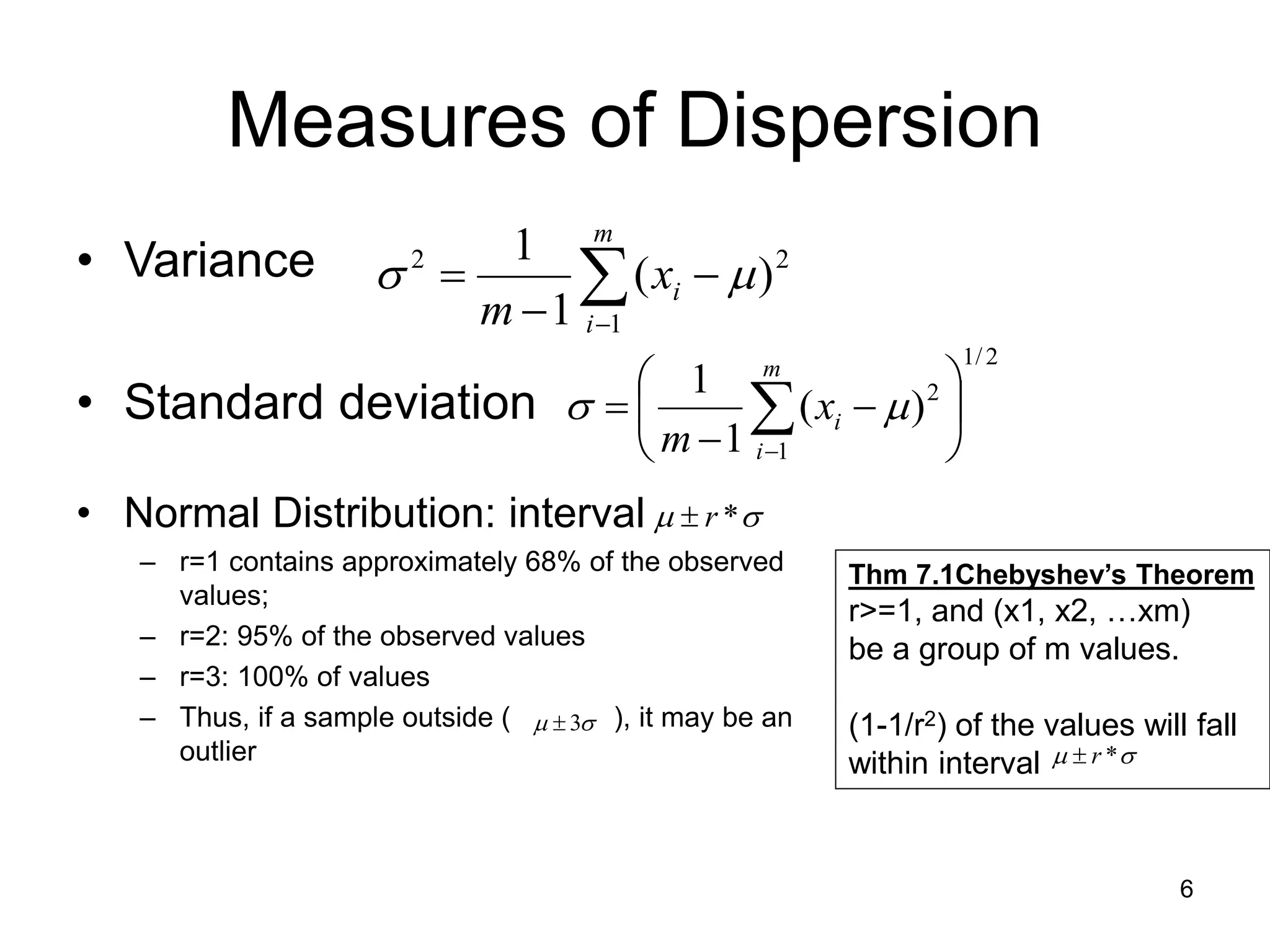 6
Measures of Dispersion
• Variance
• Standard deviation
• Normal Distribution: interval
– r=1 contains approximately 68% of the observed
values;
– r=2: 95% of the observed values
– r=3: 100% of values
– Thus, if a sample outside ( ), it may be an
outlier





m
i
i
x
m 1
2
2
)
(
1
1


2
/
1
1
2
)
(
1
1








 

m
i
i
x
m



 *
r


 3

Thm 7.1Chebyshev’s Theorem
r>=1, and (x1, x2, …xm)
be a group of m values.
(1-1/r2) of the values will fall
within interval 
 *
r

 