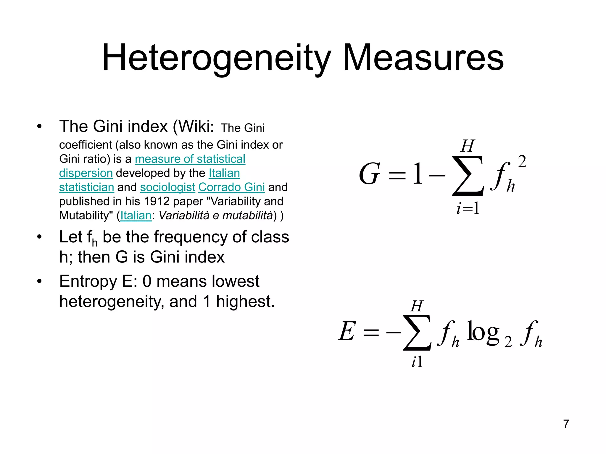 7
Heterogeneity Measures
• The Gini index (Wiki: The Gini
coefficient (also known as the Gini index or
Gini ratio) is a measure of statistical
dispersion developed by the Italian
statistician and sociologist Corrado Gini and
published in his 1912 paper "Variability and
Mutability" (Italian: Variabilità e mutabilità) )
• Let fh be the frequency of class
h; then G is Gini index
• Entropy E: 0 means lowest
heterogeneity, and 1 highest.




H
i
h
f
G
1
2
1



H
i
h
h f
f
E
1
2
log
 