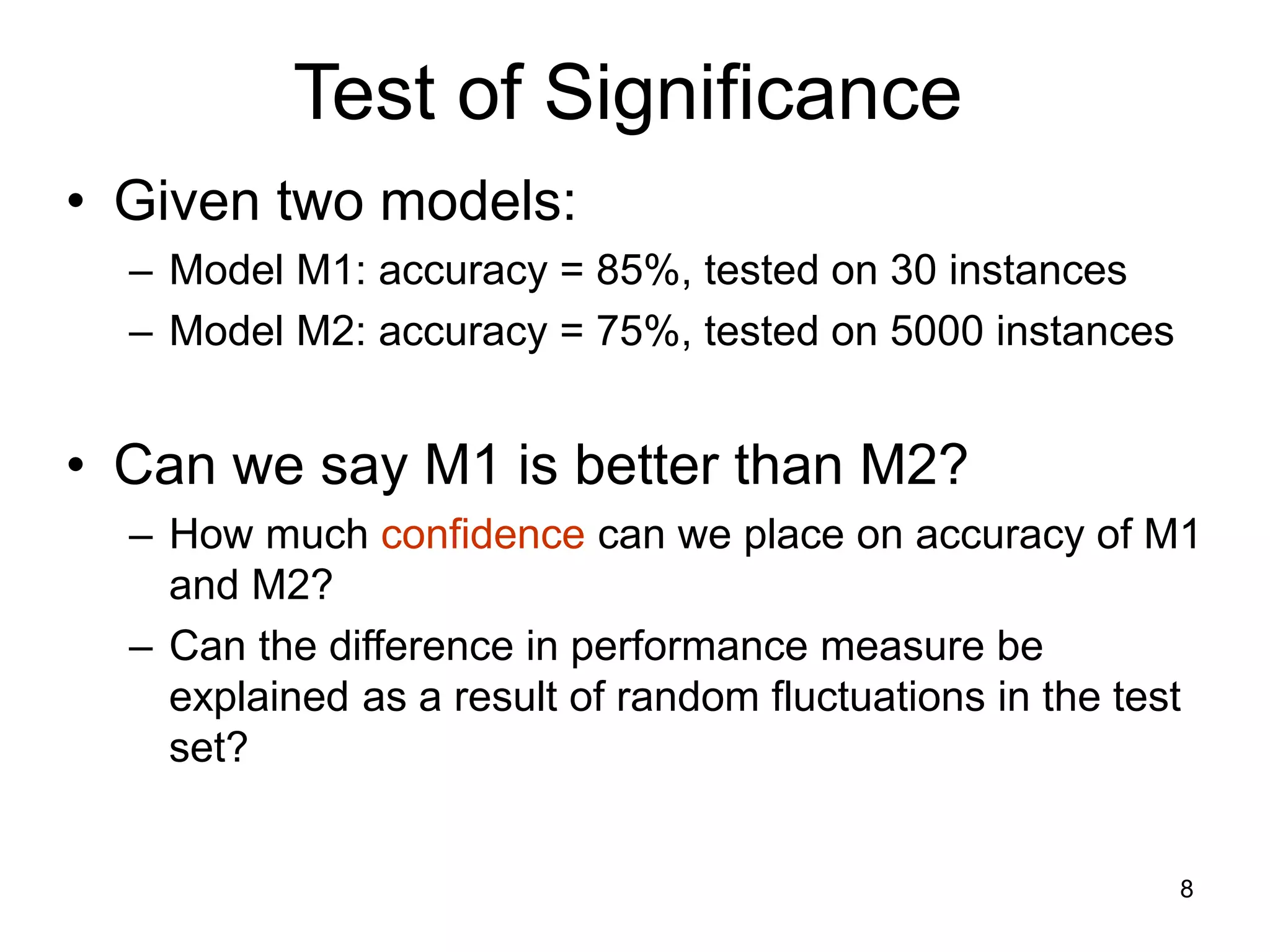 8
Test of Significance
• Given two models:
– Model M1: accuracy = 85%, tested on 30 instances
– Model M2: accuracy = 75%, tested on 5000 instances
• Can we say M1 is better than M2?
– How much confidence can we place on accuracy of M1
and M2?
– Can the difference in performance measure be
explained as a result of random fluctuations in the test
set?
 
