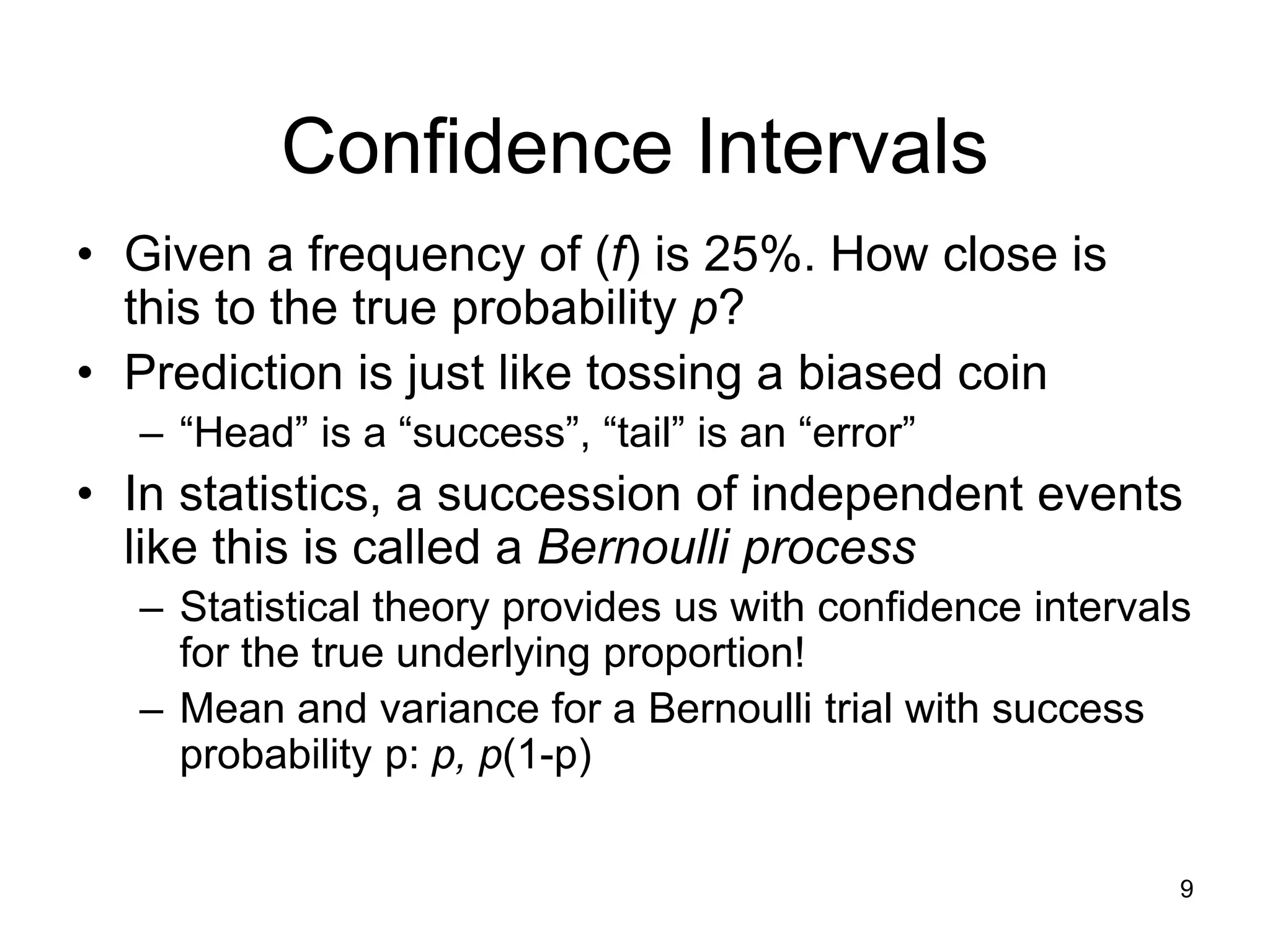 9
Confidence Intervals
• Given a frequency of (f) is 25%. How close is
this to the true probability p?
• Prediction is just like tossing a biased coin
– “Head” is a “success”, “tail” is an “error”
• In statistics, a succession of independent events
like this is called a Bernoulli process
– Statistical theory provides us with confidence intervals
for the true underlying proportion!
– Mean and variance for a Bernoulli trial with success
probability p: p, p(1-p)
 