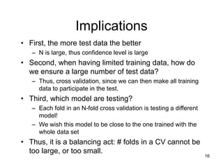 16
Implications
• First, the more test data the better
– N is large, thus confidence level is large
• Second, when having limited training data, how do
we ensure a large number of test data?
– Thus, cross validation, since we can then make all training
data to participate in the test.
• Third, which model are testing?
– Each fold in an N-fold cross validation is testing a different
model!
– We wish this model to be close to the one trained with the
whole data set
• Thus, it is a balancing act: # folds in a CV cannot be
too large, or too small.
 