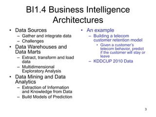 3
BI1.4 Business Intelligence
Architectures
• Data Sources
– Gather and integrate data
– Challenges
• Data Warehouses and
Data Marts
– Extract, transform and load
data
– Multidimensional
Exploratory Analysis
• Data Mining and Data
Analytics
– Extraction of Information
and Knowledge from Data
– Build Models of Prediction
• An example
– Building a telecom
customer retention model
• Given a customer’s
telecom behavior, predict
if the customer will stay or
leave
– KDDCUP 2010 Data
 