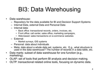 4
BI3: Data Warehousing
• Data warehouse:
– Repository for the data available for BI and Decision Support Systems
– Internal Data, external Data and Personal Data
– Internal data:
• Back office: transactional records, orders, invoices, etc.
• Front office: call center, sales office, marketing campaigns,
• Web-based: sales transactions on e-commerce websites
– External:
• Market surveys, GIS systems
– Personal: data about individuals
– Meta: data about a whole data set, systems, etc. E.g., what structure is
used in the data warehouse? The number of records in a data table, etc.
• Data marts: subset of data warehouse for one function (e.g.,
marketing).
• OLAP: set of tools that perform BI analysis and decision making.
• OLTP: transactional related online tools, focusing on dynamic data.
 