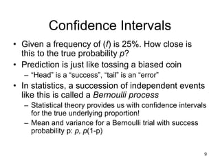 9
Confidence Intervals
• Given a frequency of (f) is 25%. How close is
this to the true probability p?
• Prediction is just like tossing a biased coin
– “Head” is a “success”, “tail” is an “error”
• In statistics, a succession of independent events
like this is called a Bernoulli process
– Statistical theory provides us with confidence intervals
for the true underlying proportion!
– Mean and variance for a Bernoulli trial with success
probability p: p, p(1-p)
 