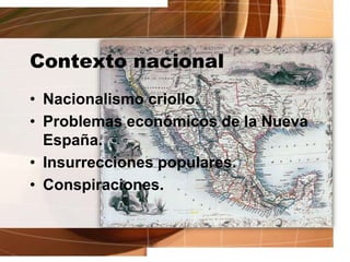 Contexto nacional
• Nacionalismo criollo.
• Problemas económicos de la Nueva
España.
• Insurrecciones populares.
• Conspiraciones.
 