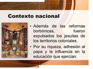 Contexto nacional
• Además de las reformas
borbónicas, fueron
expulsados los jesuitas de
los territorios coloniales.
• Por su riqueza, adhesión al
papa y la influencia en la
educación que ejercían.
 