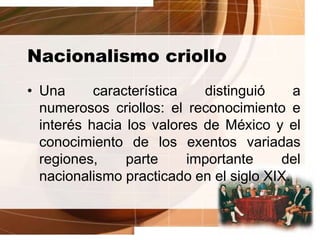Nacionalismo criollo
• Una característica distinguió a
numerosos criollos: el reconocimiento e
interés hacia los valores de México y el
conocimiento de los exentos variadas
regiones, parte importante del
nacionalismo practicado en el siglo XIX.
 