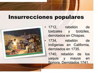 Insurrecciones populares
• 1712, rebelión de
tzetzales y tzotziles,
derrotados en Chiapas.
• 1734, rebelión de
indígenas en California,
derrotados en 1735.
• 1740, rebelión de los
yaquis y mayos en
Sonora. Derrotados 1741.
 