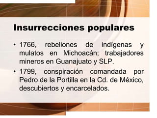 Insurrecciones populares
• 1766, rebeliones de indígenas y
mulatos en Michoacán; trabajadores
mineros en Guanajuato y SLP.
• 1799, conspiración comandada por
Pedro de la Portilla en la Cd. de México,
descubiertos y encarcelados.
 