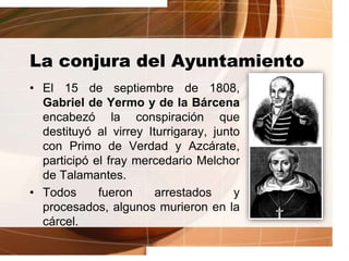 La conjura del Ayuntamiento
• El 15 de septiembre de 1808,
Gabriel de Yermo y de la Bárcena
encabezó la conspiración que
destituyó al virrey Iturrigaray, junto
con Primo de Verdad y Azcárate,
participó el fray mercedario Melchor
de Talamantes.
• Todos fueron arrestados y
procesados, algunos murieron en la
cárcel.
 