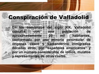 Conspiración de Valladolid
• En los comienzos del siglo XIX, Valladolid
contaba con una población de
aproximadamente 20 mil habitantes,
conformada por una minoría peninsular de
orígenes vasco y santanderino inmigrados
décadas atrás, por “españoles americanos” y
por un número considerable de indios, mulatos
y representantes de otras castas.
 