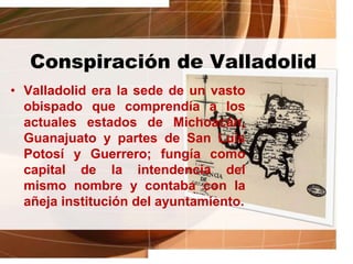 Conspiración de Valladolid
• Valladolid era la sede de un vasto
obispado que comprendía a los
actuales estados de Michoacán,
Guanajuato y partes de San Luis
Potosí y Guerrero; fungía como
capital de la intendencia del
mismo nombre y contaba con la
añeja institución del ayuntamiento.
 