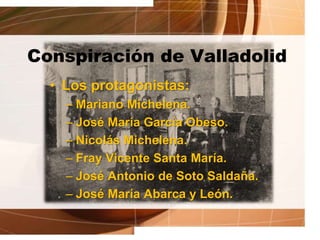 Conspiración de Valladolid
• Los protagonistas:
– Mariano Michelena.
– José María García Obeso.
– Nicolás Michelena.
– Fray Vicente Santa María.
– José Antonio de Soto Saldaña.
– José María Abarca y León.
 