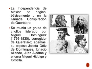  La Independencia de
México se originó,
básicamente , en la
llamada Conspiración
de Querétaro.
 Se reunía un grupo de
criollos liderado por
Miguel Domínguez
(1756-1830), corregidor
de Querétaro; además,
su esposa Josefa Ortiz
de Domínguez, Ignacio
Allende, Juan Aldama y
el cura Miguel Hidalgo y
Costilla.
 