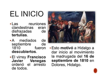 Las reuniones
clandestinas eran
disfrazadas de
tertulias.
A mediados de
septiembre de
1810 fueron
descubiertos.
El virrey Francisco
Javier Venegas
ordenó el arresto
de todos.
Esto motivó a Hidalgo a
dar inicio al movimiento
la madrugada del 16 de
septiembre de 1810 en
Dolores, Hidalgo.
 