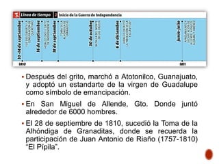  Después del grito, marchó a Atotonilco, Guanajuato,
y adoptó un estandarte de la virgen de Guadalupe
como símbolo de emancipación.
 En San Miguel de Allende, Gto. Donde juntó
alrededor de 6000 hombres.
 El 28 de septiembre de 1810, sucedió la Toma de la
Alhóndiga de Granaditas, donde se recuerda la
participación de Juan Antonio de Riaño (1757-1810)
“El Pípila”.
 