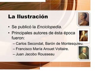 La Ilustración
• Se publicó la Enciclopedia.
• Principales autores de ésta época
fueron:
– Carlos Secondat, Barón de Montesquieu.
– Francisco María Arouet Voltaire.
– Juan Jacobo Rousseau
 