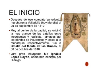  Después de ese combate sangriento,
marcharon a Valladolid (hoy Morelia) el
29 de septiembre de 1810.
 Muy al centro de la capital, se originó
la más grande de las batallas entre
insurgentes y realistas, llamados así
los bandos de insurrectos y leales a la
monarquía, respectivamente. Fue la
Batalla del Monte de las Cruces, el
30 de octubre de 1810.
 Otro gran insurgente fue Ignacio
López Rayón, nombrado ministro por
Hidalgo.
 