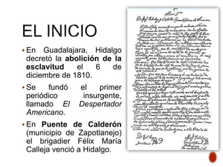 En Guadalajara, Hidalgo
decretó la abolición de la
esclavitud el 6 de
diciembre de 1810.
 Se fundó el primer
periódico insurgente,
llamado El Despertador
Americano.
 En Puente de Calderón
(municipio de Zapotlanejo)
el brigadier Félix María
Calleja venció a Hidalgo.
 