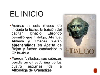  Apenas a seis meses de
iniciada la lucha, la traición del
capitán Ignacio Elizondo
permitió que Hidalgo, Allende,
Aldama y Jiménez fueran
aprehendidos en Acatita de
Baján y fueran conducidos a
Chihuahua.
 Fueron fusilados, sus cabezas
pendieron en cada una de las
cuatro esquinas de la
Alhóndiga de Granaditas.
 
