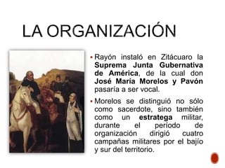  Rayón instaló en Zitácuaro la
Suprema Junta Gubernativa
de América, de la cual don
José María Morelos y Pavón
pasaría a ser vocal.
 Morelos se distinguió no sólo
como sacerdote, sino también
como un estratega militar,
durante el período de
organización dirigió cuatro
campañas militares por el bajío
y sur del territorio.
 