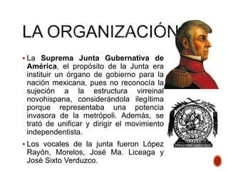  La Suprema Junta Gubernativa de
América, el propósito de la Junta era
instituir un órgano de gobierno para la
nación mexicana, pues no reconocía la
sujeción a la estructura virreinal
novohispana, considerándola ilegítima
porque representaba una potencia
invasora de la metrópoli. Además, se
trató de unificar y dirigir el movimiento
independentista.
 Los vocales de la junta fueron López
Rayón, Morelos, José Ma. Liceaga y
José Sixto Verduzco.
 