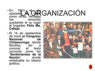  En 1813 al ser
opacada su labor
como virrey, Venegas
fue removido
quedando el su lugar
el brigadier Félix Ma.
Calleja.
 El 14 de septiembre
de inició el Congreso
Nacional de
Chilpancingo, donde
Morelos, dio a
conocer el texto
conocido como los
“Sentimientos de la
Nación”, donde
sintetizaba su ideario
político:
 