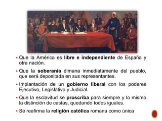  Que la América es libre e independiente de España y
otra nación.
 Que la soberanía dimana inmediatamente del pueblo,
que será depositada en sus representantes.
 Implantación de un gobierno liberal con los poderes
Ejecutivo, Legislativo y Judicial.
 Que la esclavitud se proscriba para siempre y lo mismo
la distinción de castas, quedando todos iguales.
 Se reafirma la religión católica romana como única
 